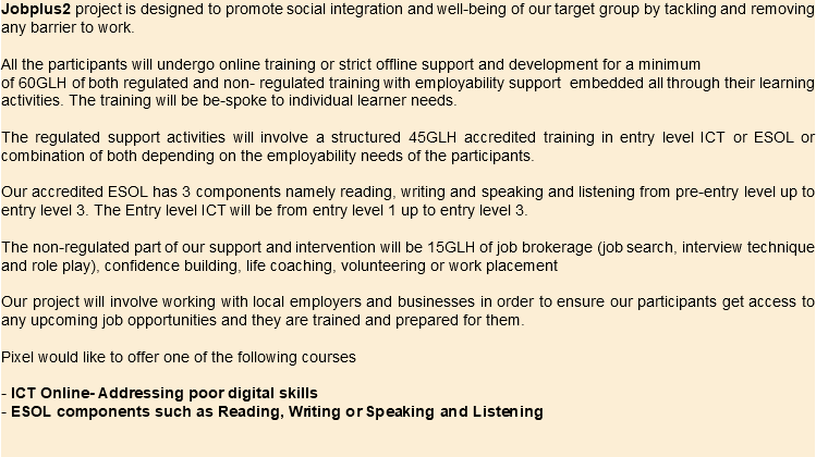 Jobplus2 project is designed to promote social integration and well-being of our target group by tackling and removing any barrier to work. All the participants will undergo online training or strict offline support and development for a minimum of 60GLH of both regulated and non- regulated training with employability support embedded all through their learning activities. The training will be be-spoke to individual learner needs. The regulated support activities will involve a structured 45GLH accredited training in entry level ICT or ESOL or combination of both depending on the employability needs of the participants. Our accredited ESOL has 3 components namely reading, writing and speaking and listening from pre-entry level up to entry level 3. The Entry level ICT will be from entry level 1 up to entry level 3. The non-regulated part of our support and intervention will be 15GLH of job brokerage (job search, interview technique and role play), confidence building, life coaching, volunteering or work placement Our project will involve working with local employers and businesses in order to ensure our participants get access to any upcoming job opportunities and they are trained and prepared for them. Pixel would like to offer one of the following courses - ICT Online- Addressing poor digital skills - ESOL components such as Reading, Writing or Speaking and Listening 