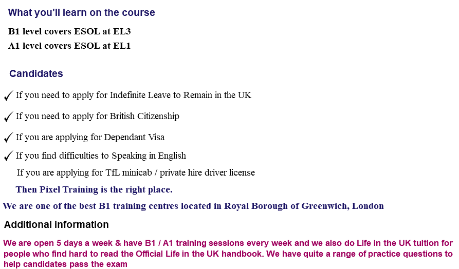 What you'll learn on the course B1 level covers ESOL at EL3 A1 level covers ESOL at EL1 Candidates ﷯ If you need to apply for Indefinite Leave to Remain in the UK ﷯ If you need to apply for British Citizenship ﷯ If you are applying for Dependant Visa ﷯ If you find difficulties to Speaking in English If you are applying for TfL minicab / private hire driver license Then Pixel Training is the right place. We are one of the best B1 training centres located in Royal Borough of Greenwich, London Additional information We are open 5 days a week & have B1 / A1 training sessions every week and we also do Life in the UK tuition for people who find hard to read the Official Life in the UK handbook. We have quite a range of practice questions to help candidates pass the exam